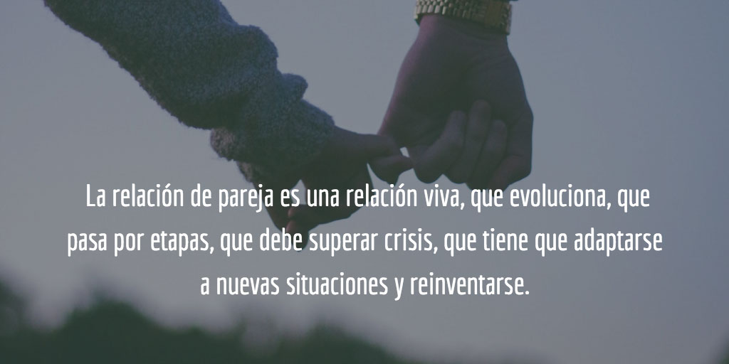 La relación de pareja es una relación viva, que evoluciona, que pasa por etapas, que debe superar crisis, que tiene que adaptarse a nuevas situaciones y reinventarse porque la conforman dos personas que también evolucionan, que pasan por ciclos vitales distintos, que tienen sus necesidades, sus sueños y sus miedos.