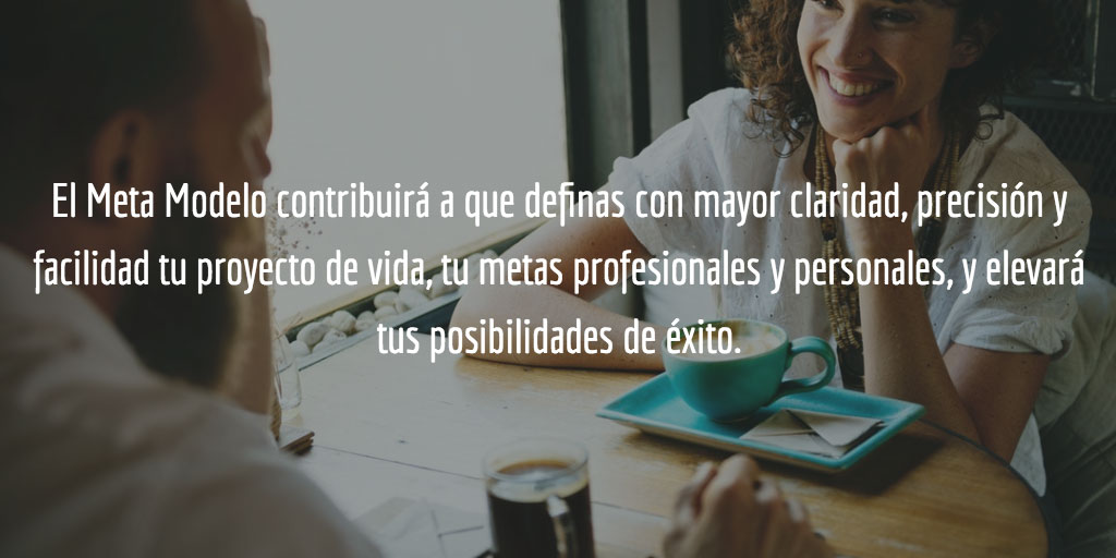 El meta-modelo contribuirá a que definas con mayor claridad, precisión y facilidad tu proyecto de vida, tu metas profesionales y personales, y elevará tus posibilidades de éxito