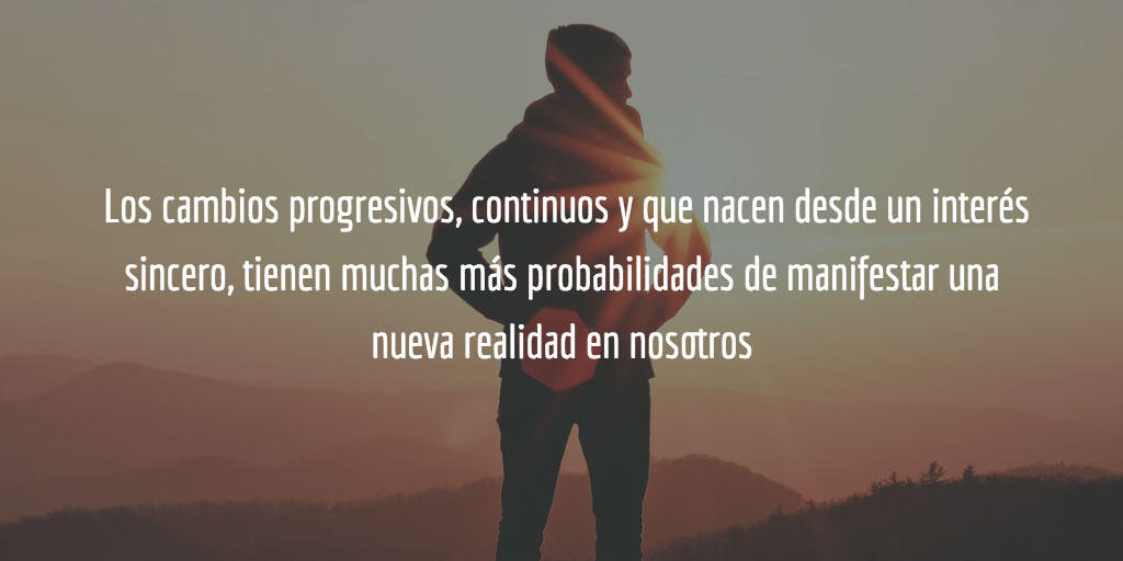 Los cambios progresivos, continuos y que nacen desde un interés sincero, tienen muchas más probabilidades de manifestar una nueva realidad en nosotros