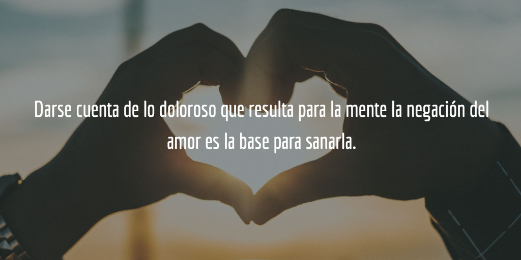 Darse cuenta de lo doloroso que resulta para la mente la negación del amor es la base para sanarla